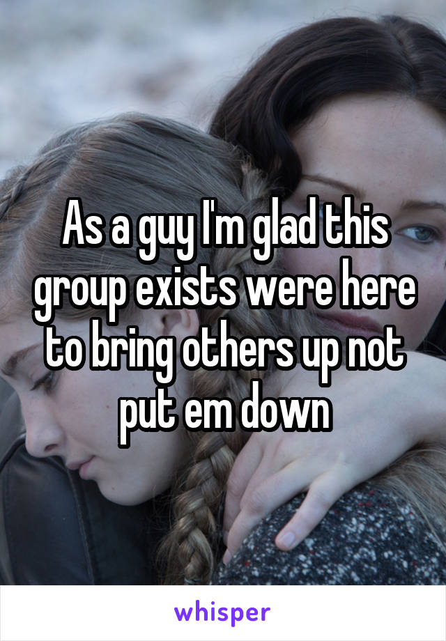 As a guy I'm glad this group exists were here to bring others up not put em down
