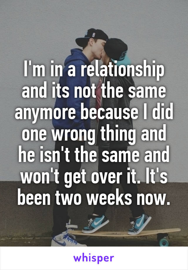 I'm in a relationship and its not the same anymore because I did one wrong thing and he isn't the same and won't get over it. It's been two weeks now.