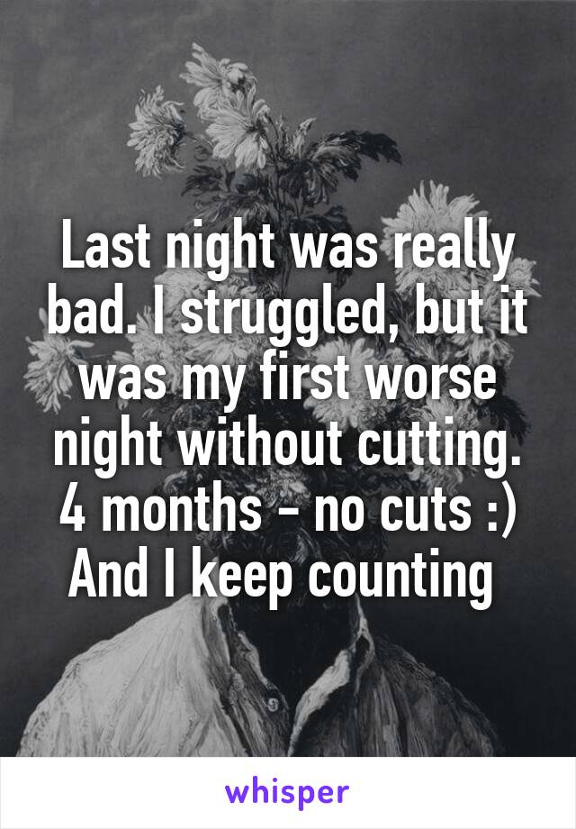 Last night was really bad. I struggled, but it was my first worse night without cutting. 4 months - no cuts :) And I keep counting 