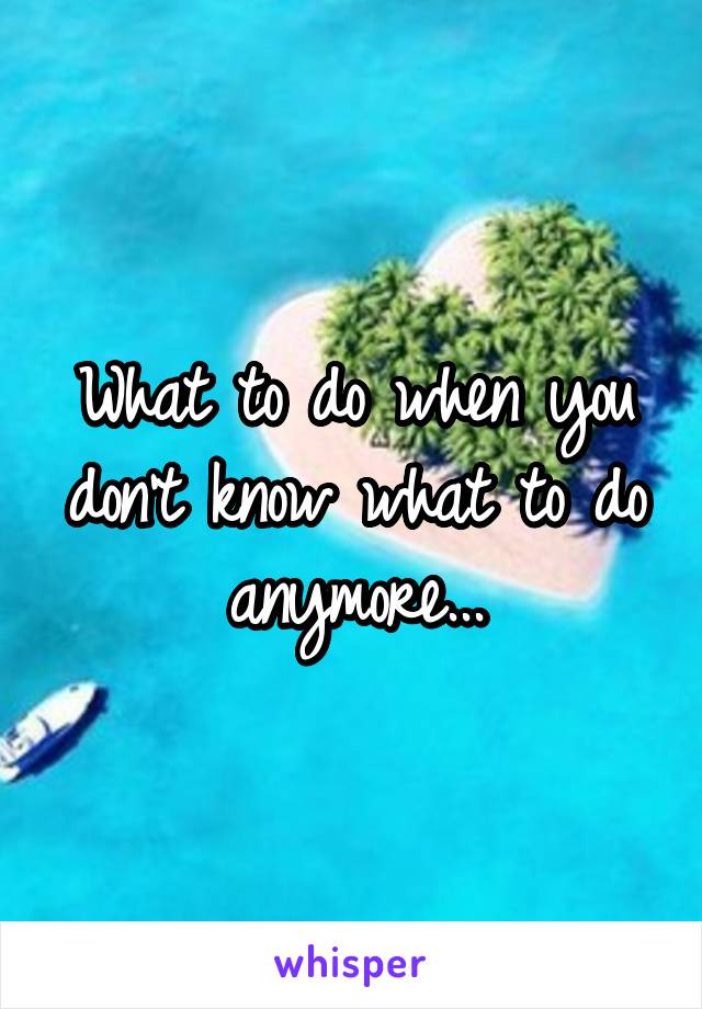 What to do when you don't know what to do anymore...