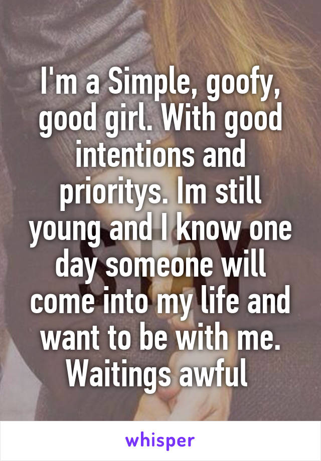 I'm a Simple, goofy, good girl. With good intentions and prioritys. Im still young and I know one day someone will come into my life and want to be with me. Waitings awful 