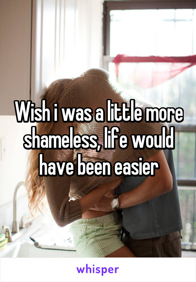 Wish i was a little more shameless, life would have been easier