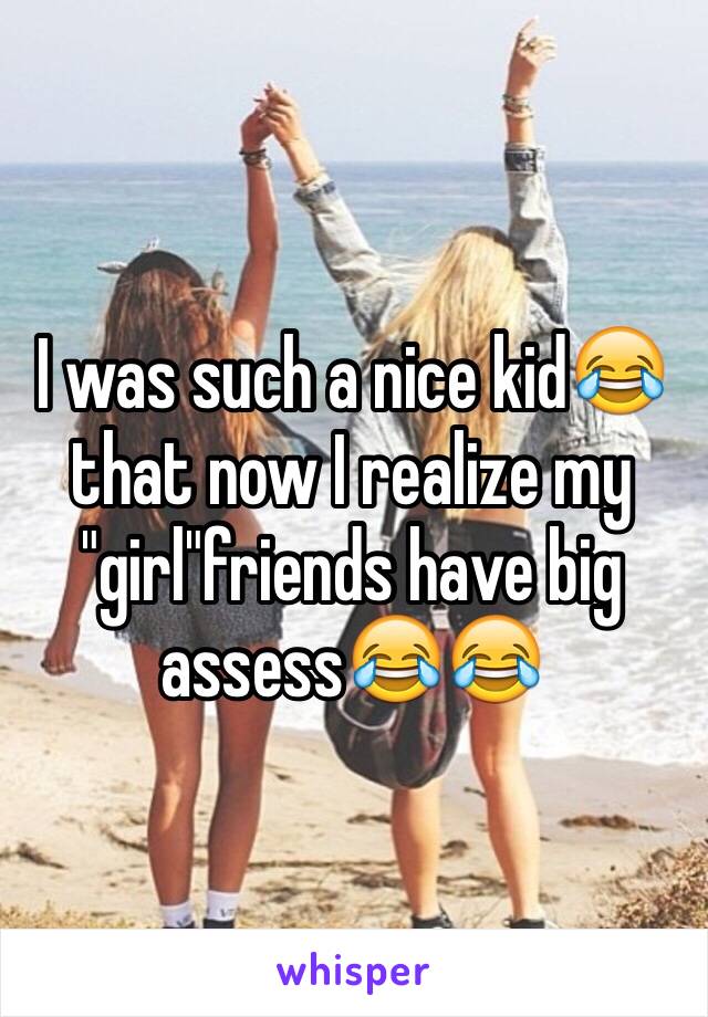 I was such a nice kid😂that now I realize my "girl"friends have big assess😂😂