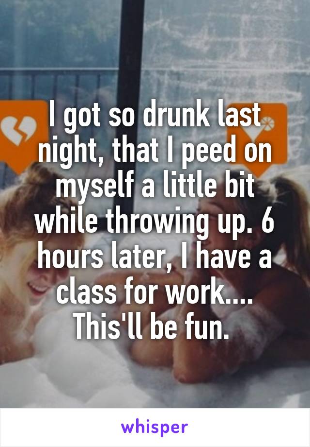 I got so drunk last night, that I peed on myself a little bit while throwing up. 6 hours later, I have a class for work.... This'll be fun. 