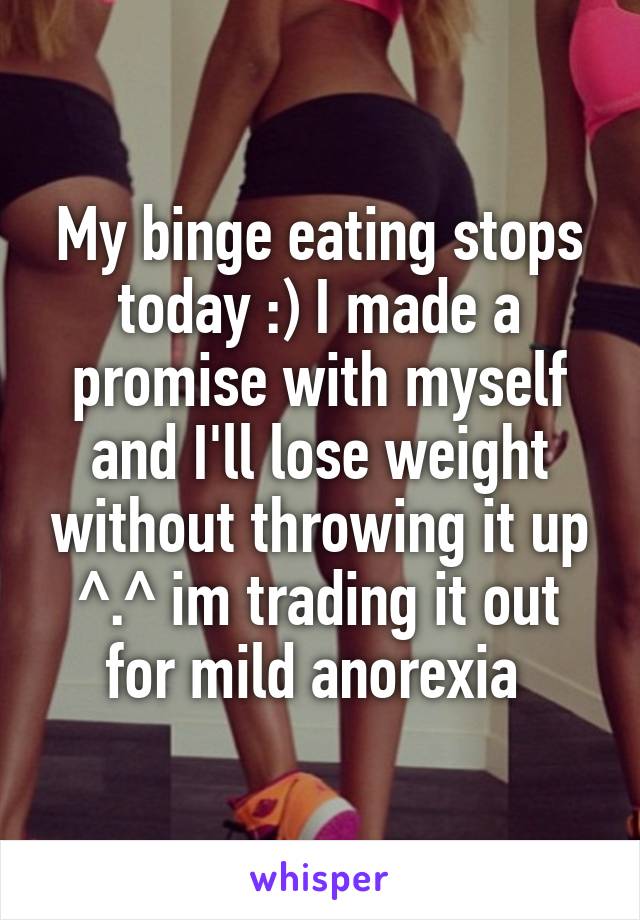 My binge eating stops today :) I made a promise with myself and I'll lose weight without throwing it up ^.^ im trading it out for mild anorexia 