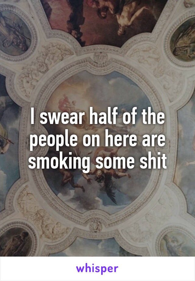 I swear half of the people on here are smoking some shit