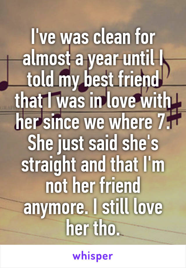 I've was clean for almost a year until I told my best friend that I was in love with her since we where 7. She just said she's straight and that I'm not her friend anymore. I still love her tho.