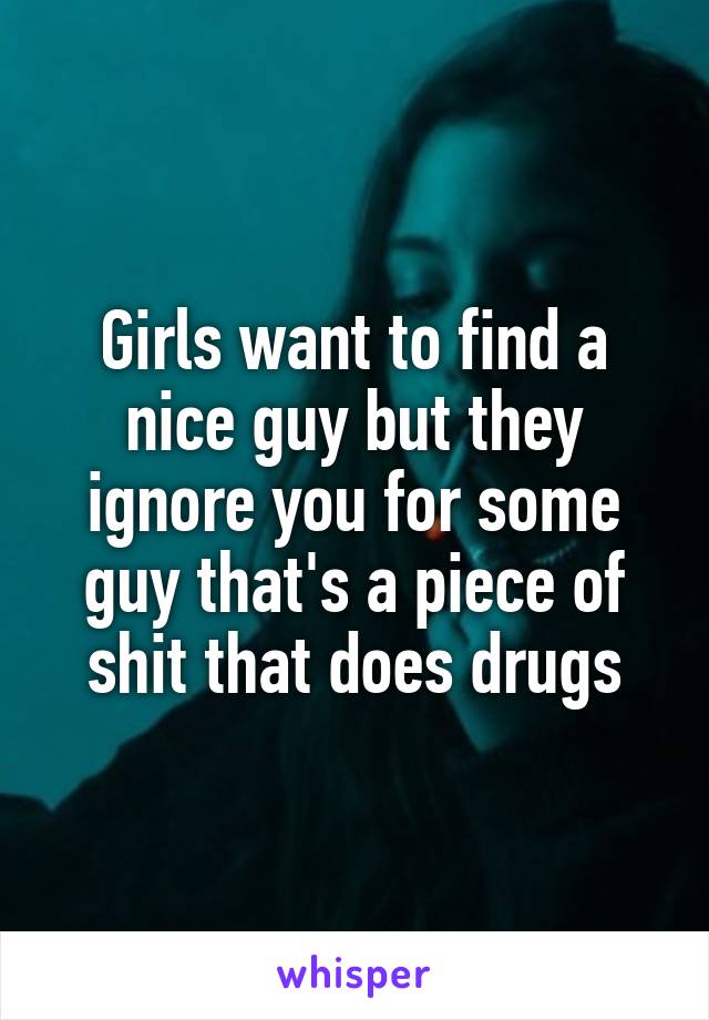 Girls want to find a nice guy but they ignore you for some guy that's a piece of shit that does drugs