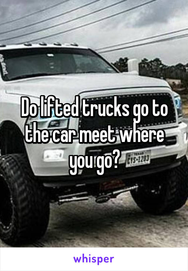 Do lifted trucks go to the car meet where you go?
