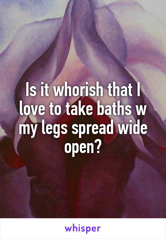 Is it whorish that I love to take baths w my legs spread wide open?