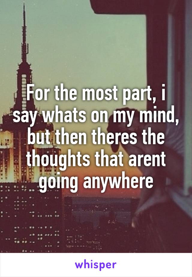 For the most part, i say whats on my mind, but then theres the thoughts that arent going anywhere