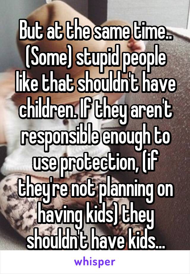 But at the same time.. (Some) stupid people like that shouldn't have children. If they aren't responsible enough to use protection, (if they're not planning on having kids) they shouldn't have kids...