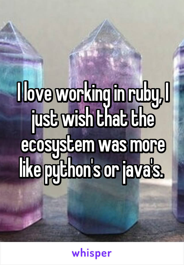 I love working in ruby, I just wish that the ecosystem was more like python's or java's. 
