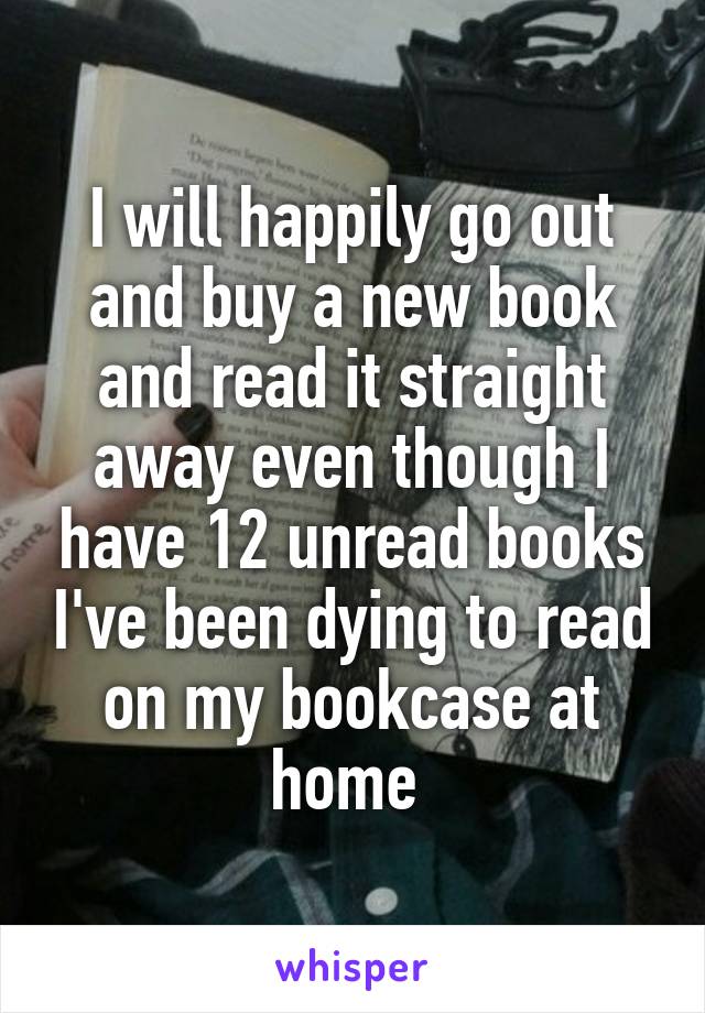 I will happily go out and buy a new book and read it straight away even though I have 12 unread books I've been dying to read on my bookcase at home 