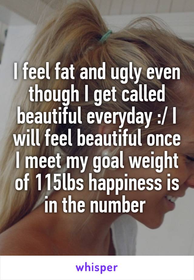 I feel fat and ugly even though I get called beautiful everyday :/ I will feel beautiful once I meet my goal weight of 115lbs happiness is in the number 