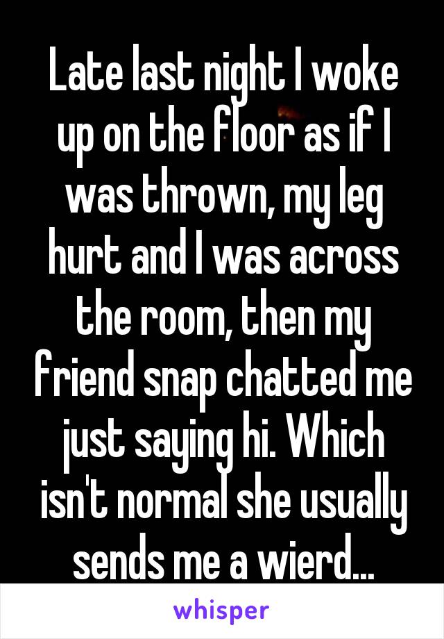 Late last night I woke up on the floor as if I was thrown, my leg hurt and I was across the room, then my friend snap chatted me just saying hi. Which isn't normal she usually sends me a wierd...