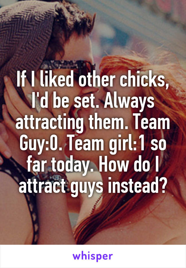 If I liked other chicks, I'd be set. Always attracting them. Team Guy:0. Team girl:1 so far today. How do I attract guys instead?