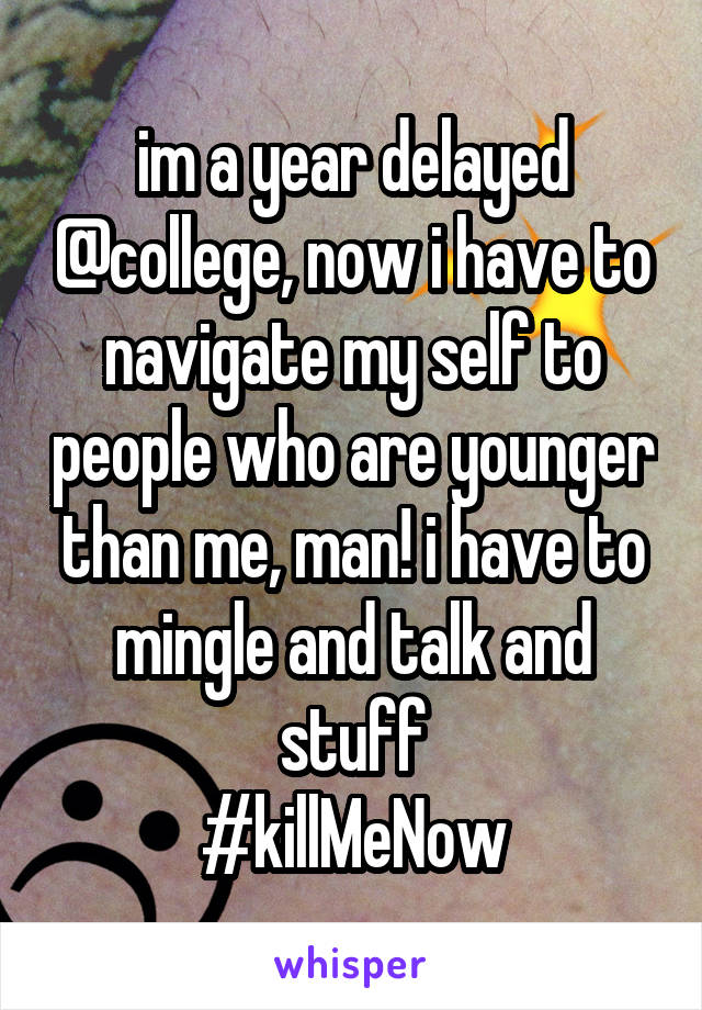 im a year delayed @college, now i have to navigate my self to people who are younger than me, man! i have to mingle and talk and stuff
#killMeNow