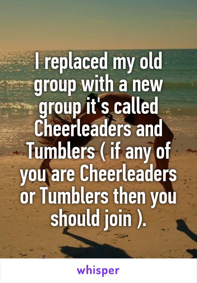I replaced my old group with a new group it's called Cheerleaders and Tumblers ( if any of you are Cheerleaders or Tumblers then you should join ).