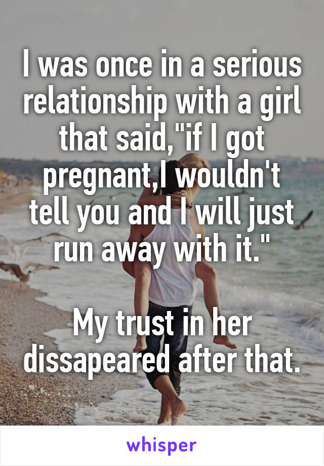I was once in a serious relationship with a girl that said,"if I got pregnant,I wouldn't tell you and I will just run away with it."

My trust in her dissapeared after that.

