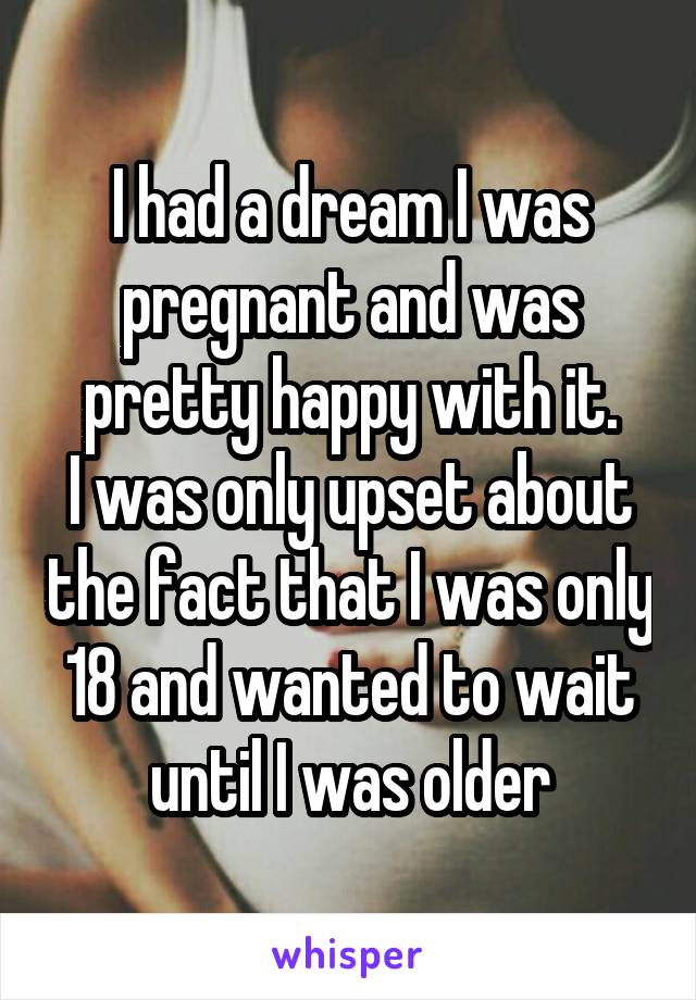 I had a dream I was pregnant and was pretty happy with it.
I was only upset about the fact that I was only 18 and wanted to wait until I was older