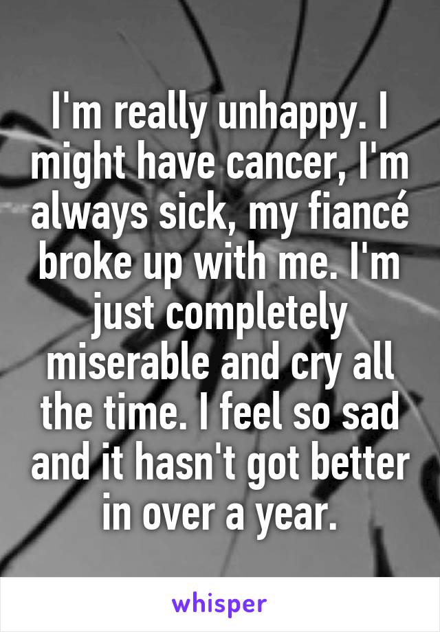 I'm really unhappy. I might have cancer, I'm always sick, my fiancé broke up with me. I'm just completely miserable and cry all the time. I feel so sad and it hasn't got better in over a year.