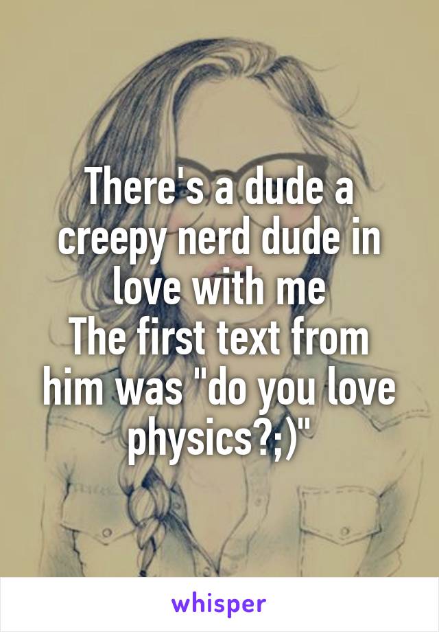 There's a dude a creepy nerd dude in love with me
The first text from him was "do you love physics?;)"