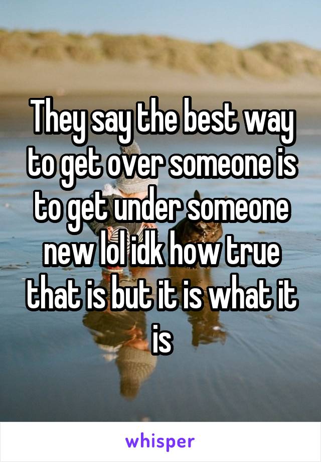 They say the best way to get over someone is to get under someone new lol idk how true that is but it is what it is