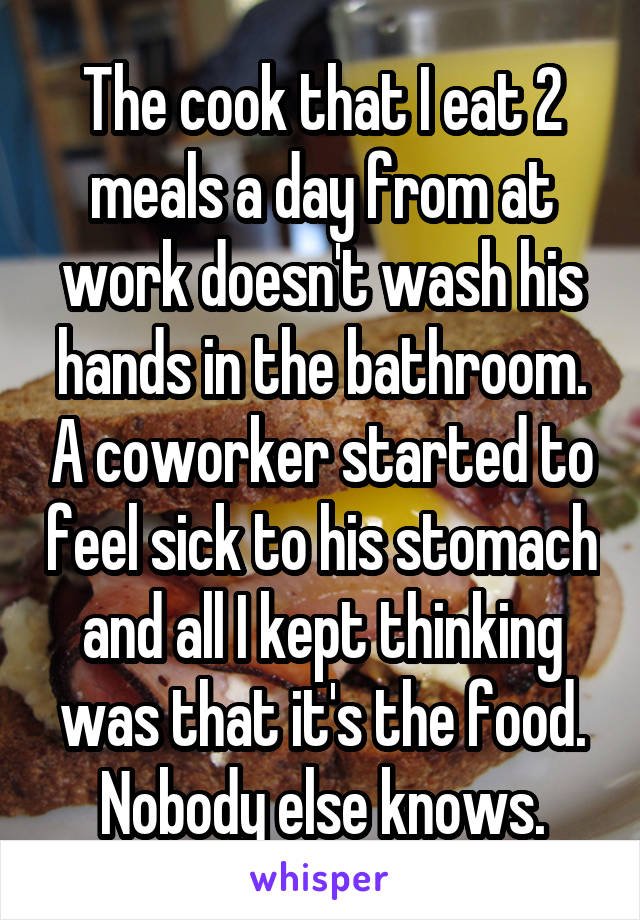 The cook that I eat 2 meals a day from at work doesn't wash his hands in the bathroom. A coworker started to feel sick to his stomach and all I kept thinking was that it's the food. Nobody else knows.
