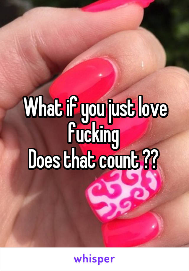 What if you just love fucking 
Does that count ?? 