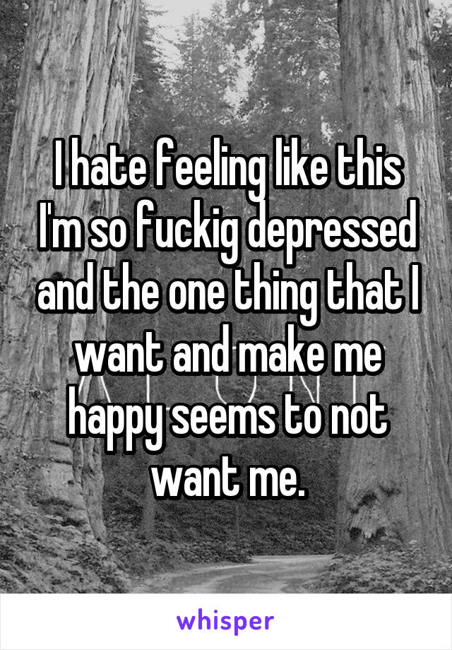 I hate feeling like this I'm so fuckig depressed and the one thing that I want and make me happy seems to not want me.