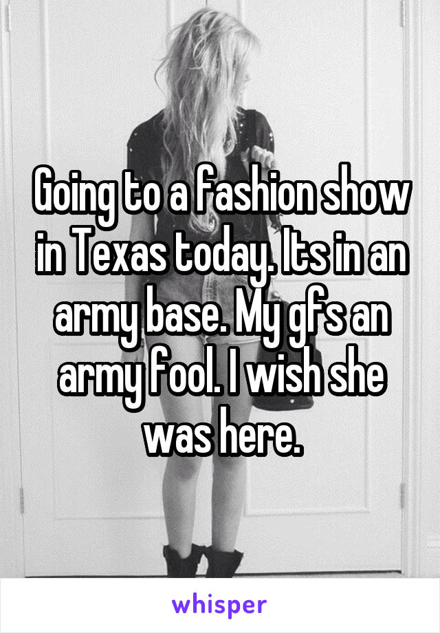Going to a fashion show in Texas today. Its in an army base. My gfs an army fool. I wish she was here.