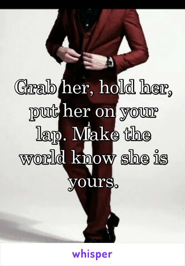 Grab her, hold her, put her on your lap. Make the world know she is yours.