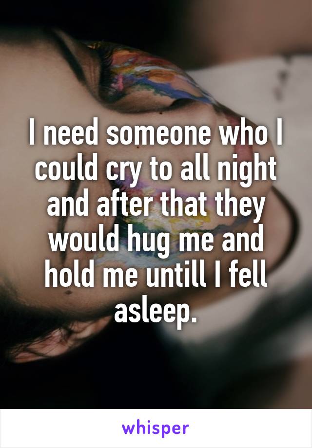 I need someone who I could cry to all night and after that they would hug me and hold me untill I fell asleep.