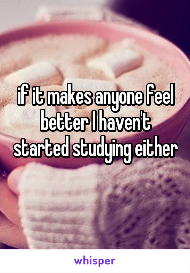 if it makes anyone feel better I haven't started studying either 