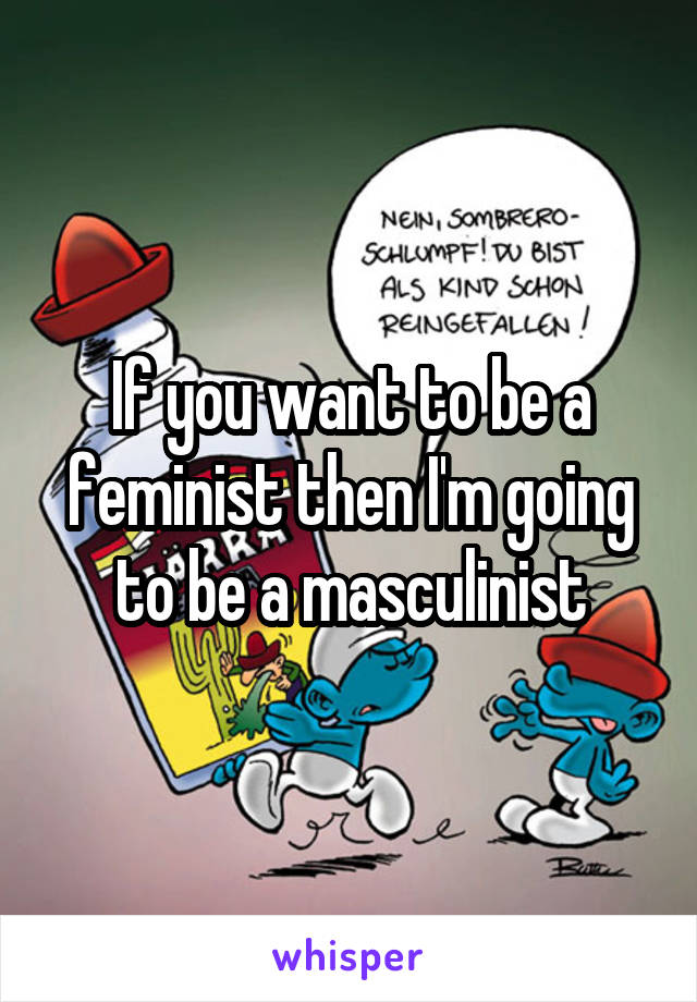 If you want to be a feminist then I'm going to be a masculinist