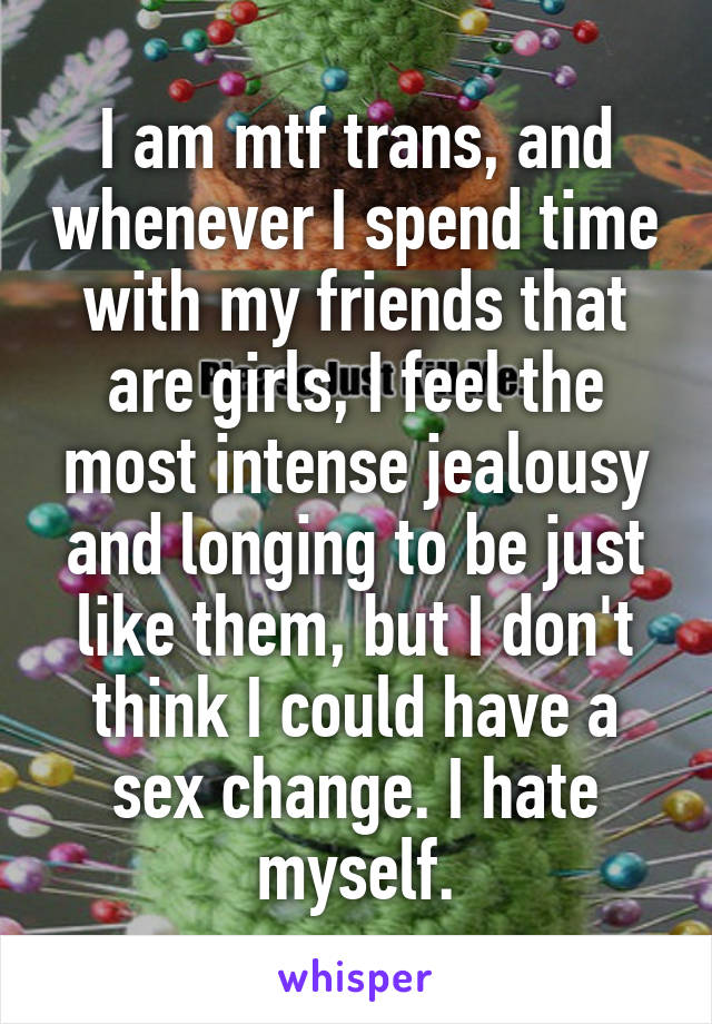 I am mtf trans, and whenever I spend time with my friends that are girls, I feel the most intense jealousy and longing to be just like them, but I don't think I could have a sex change. I hate myself.