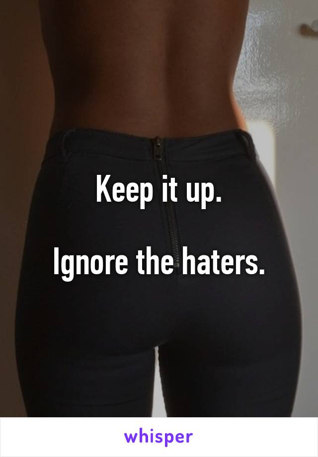 Keep it up.

Ignore the haters.
