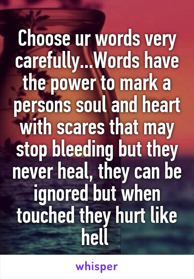 Choose ur words very carefully...Words have the power to mark a persons soul and heart with scares that may stop bleeding but they never heal, they can be ignored but when touched they hurt like hell 