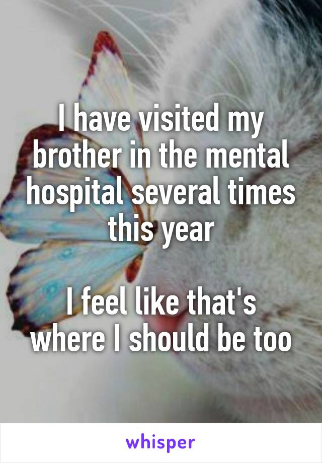 I have visited my brother in the mental hospital several times this year

I feel like that's where I should be too