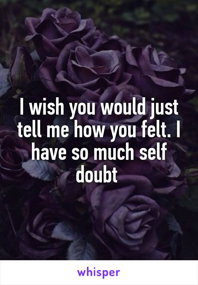I wish you would just tell me how you felt. I have so much self doubt 