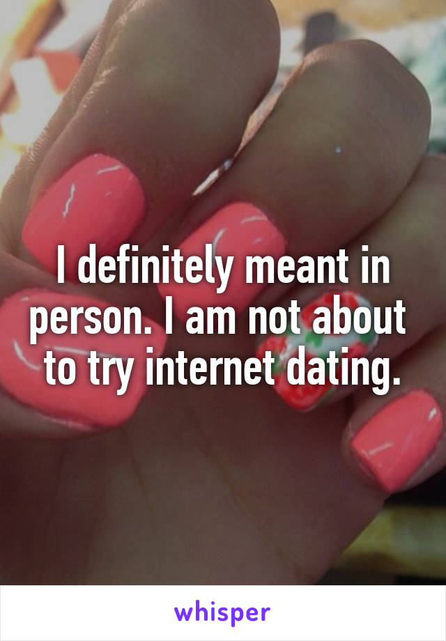 I definitely meant in person. I am not about  to try internet dating.