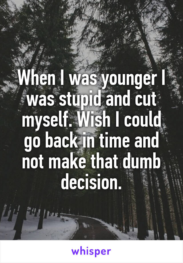When I was younger I was stupid and cut myself. Wish I could go back in time and not make that dumb decision.
