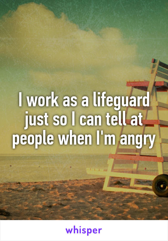 I work as a lifeguard just so I can tell at people when I'm angry