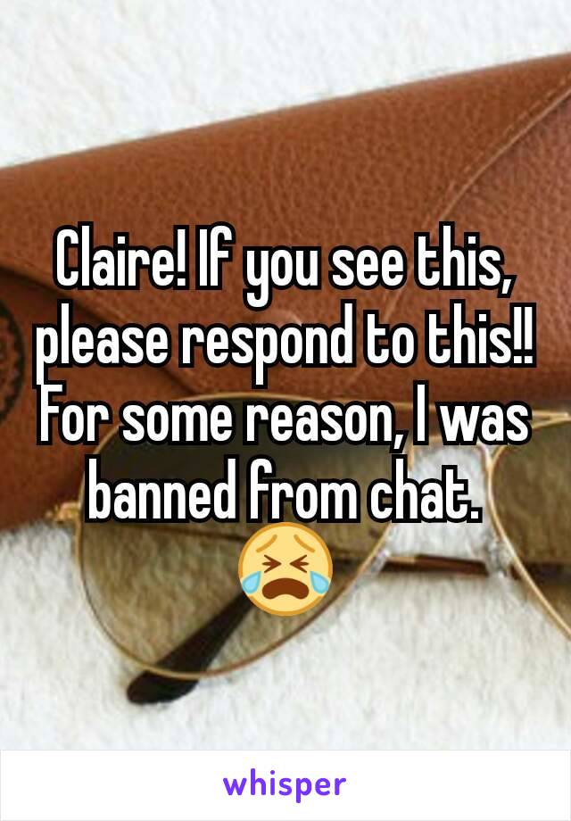 Claire! If you see this, please respond to this!! For some reason, I was banned from chat. 😭