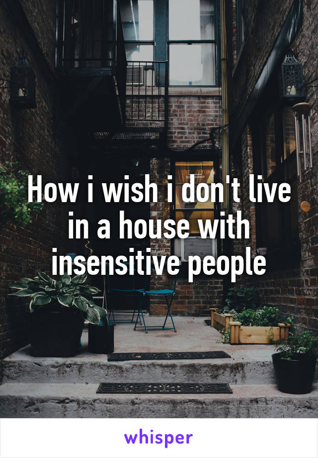 How i wish i don't live
in a house with
insensitive people