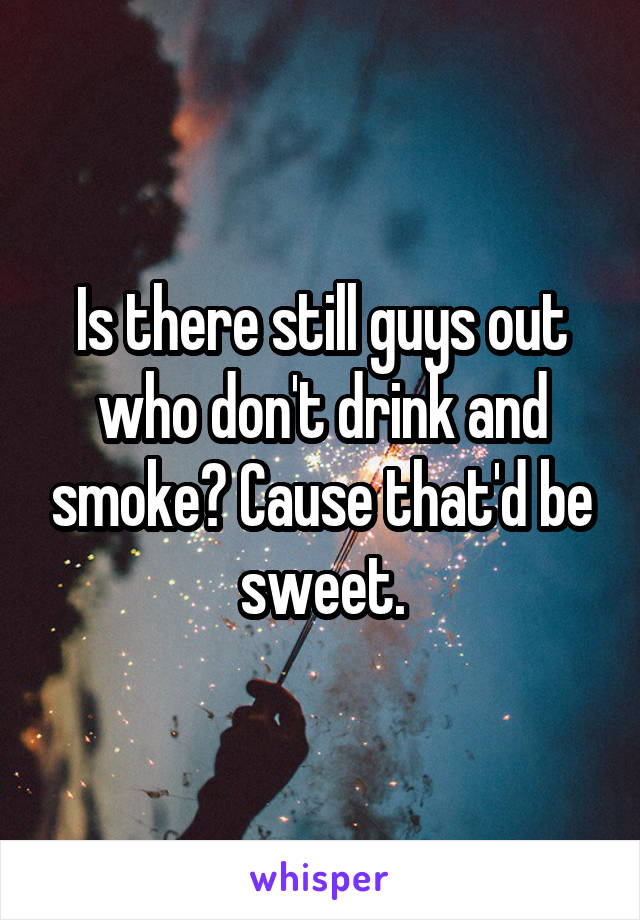 Is there still guys out who don't drink and smoke? Cause that'd be sweet.