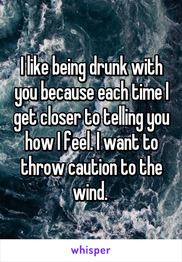 I like being drunk with you because each time I get closer to telling you how I feel. I want to throw caution to the wind. 