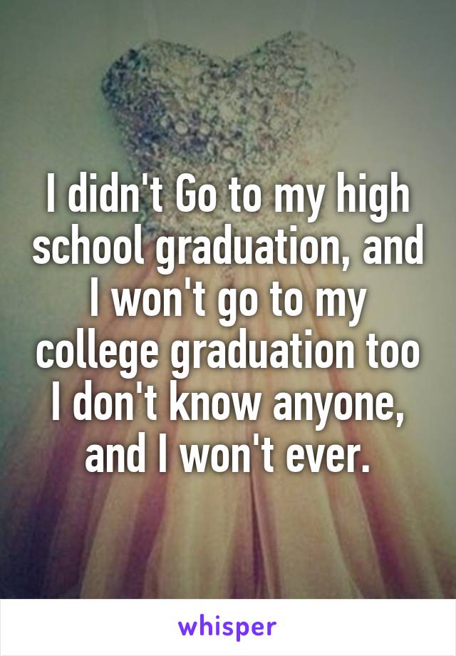 I didn't Go to my high school graduation, and I won't go to my college graduation too
I don't know anyone, and I won't ever.