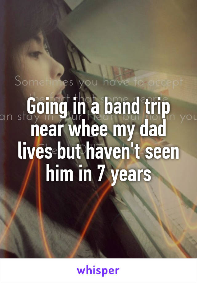 Going in a band trip near whee my dad lives but haven't seen him in 7 years
